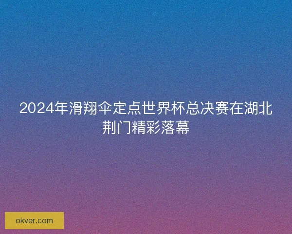 2024年滑翔伞定点世界杯总决赛在湖北荆门精彩落幕