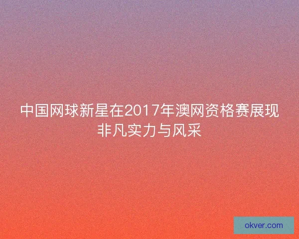 中国网球新星在2017年澳网资格赛展现非凡实力与风采