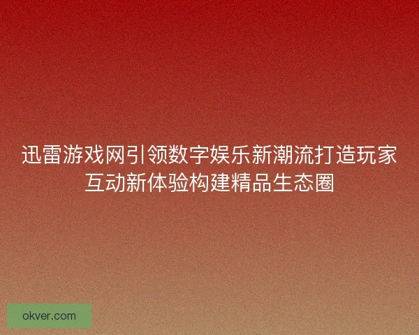 迅雷游戏网引领数字娱乐新潮流打造玩家互动新体验构建精品生态圈