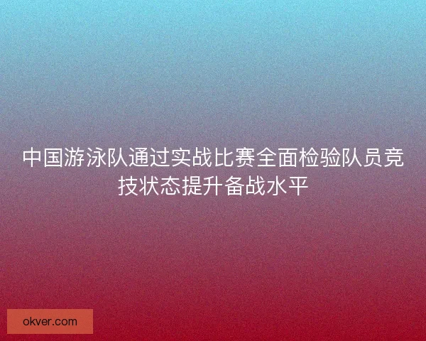中国游泳队通过实战比赛全面检验队员竞技状态提升备战水平