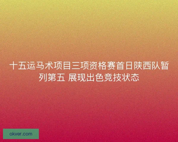 十五运马术项目三项资格赛首日陕西队暂列第五 展现出色竞技状态