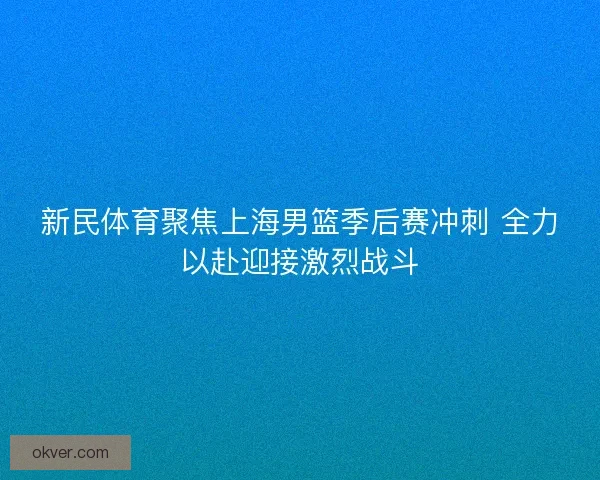 新民体育聚焦上海男篮季后赛冲刺 全力以赴迎接激烈战斗