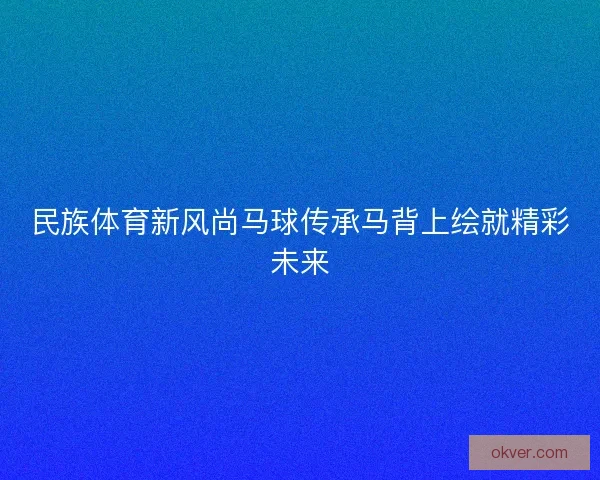 民族体育新风尚马球传承马背上绘就精彩未来