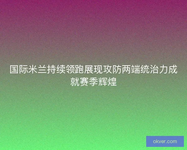 国际米兰持续领跑展现攻防两端统治力成就赛季辉煌