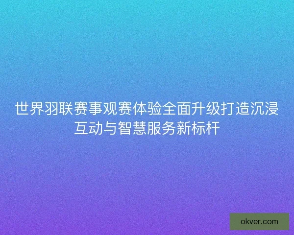 世界羽联赛事观赛体验全面升级打造沉浸互动与智慧服务新标杆 世界羽联赛事观赛体验全面升级打造沉浸互动与智慧服务新标杆