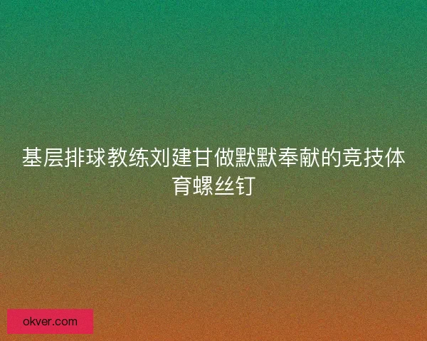 基层排球教练刘建甘做默默奉献的竞技体育螺丝钉 基层排球教练刘建甘做默默奉献的竞技体育螺丝钉