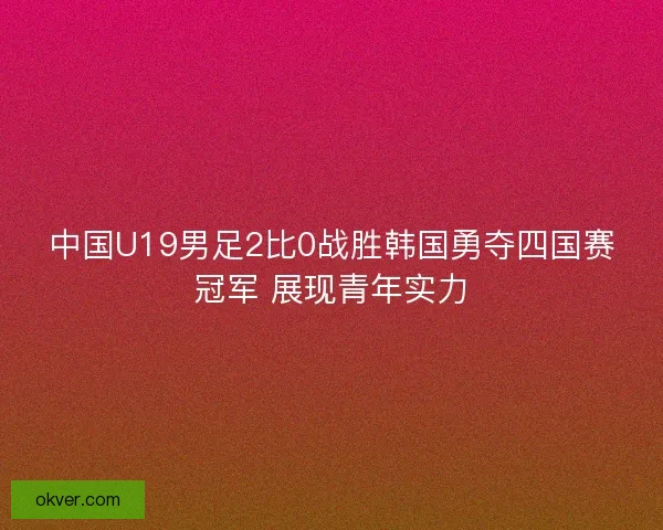 中国U19男足2比0战胜韩国勇夺四国赛冠军 展现青年实力 中国U19男足2比0战胜韩国勇夺四国赛冠军 展现青年实力