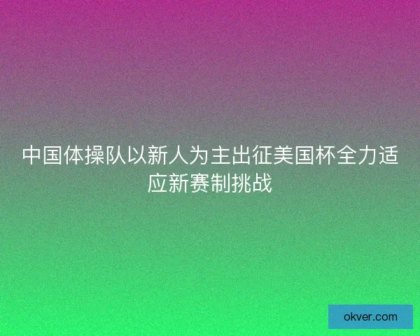 中国体操队以新人为主出征美国杯全力适应新赛制挑战