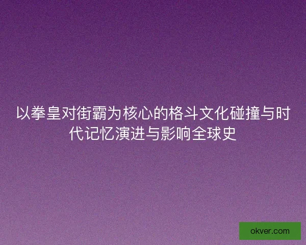以拳皇对街霸为核心的格斗文化碰撞与时代记忆演进与影响全球史 以拳皇对街霸为核心的格斗文化碰撞与时代记忆演进与影响全球史