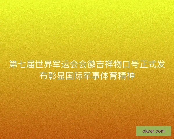 第七届世界军运会会徽吉祥物口号正式发布彰显国际军事体育精神