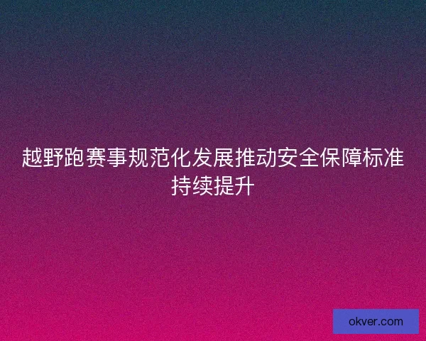 越野跑赛事规范化发展推动安全保障标准持续提升
