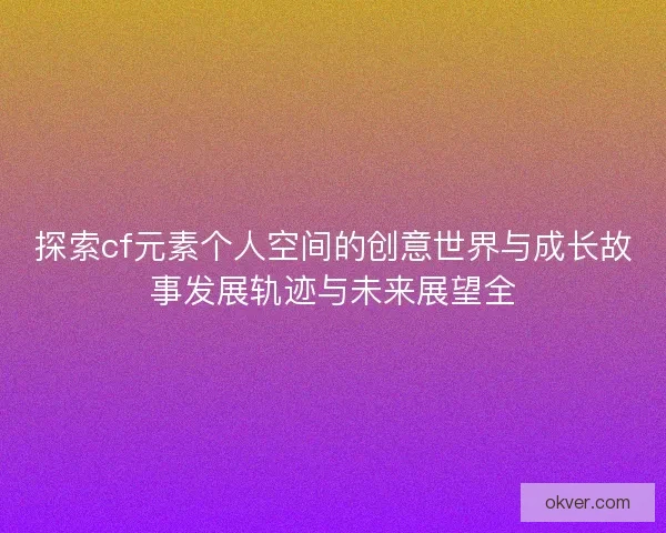 探索cf元素个人空间的创意世界与成长故事发展轨迹与未来展望全