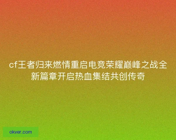 cf王者归来燃情重启电竞荣耀巅峰之战全新篇章开启热血集结共创传奇 cf王者归来燃情重启电竞荣耀巅峰之战全新篇章开启热血集结共创传奇