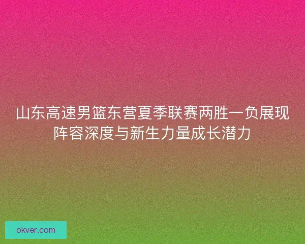 山东高速男篮东营夏季联赛两胜一负展现阵容深度与新生力量成长潜力 山东高速男篮东营夏季联赛两胜一负展现阵容深度与新生力量成长潜力