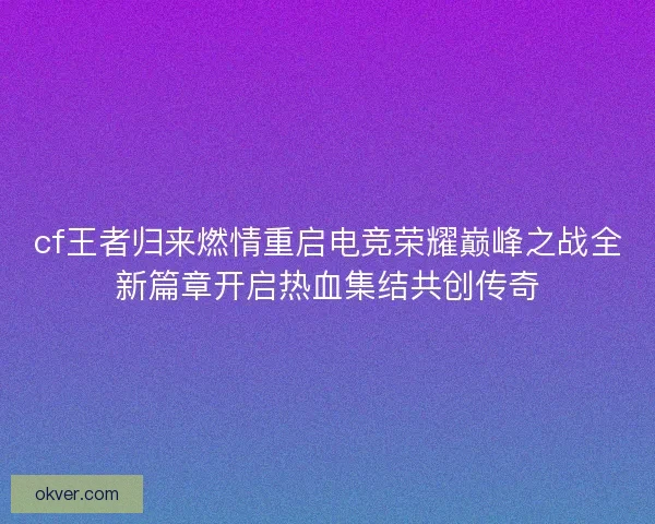 cf王者归来燃情重启电竞荣耀巅峰之战全新篇章开启热血集结共创传奇 cf王者归来燃情重启电竞荣耀巅峰之战全新篇章开启热血集结共创传奇