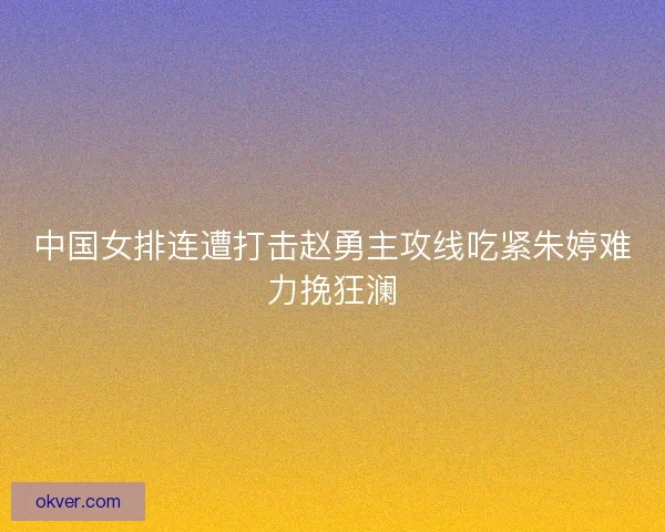 中国女排连遭打击赵勇主攻线吃紧朱婷难力挽狂澜 中国女排连遭打击赵勇主攻线吃紧朱婷难力挽狂澜