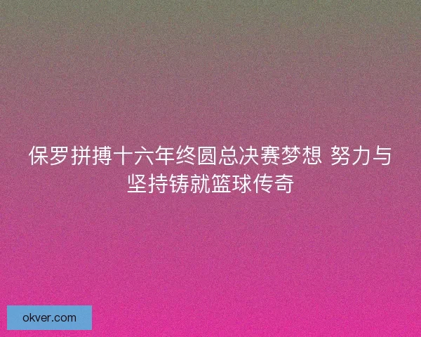 保罗拼搏十六年终圆总决赛梦想 努力与坚持铸就篮球传奇 保罗拼搏十六年终圆总决赛梦想 努力与坚持铸就篮球传奇